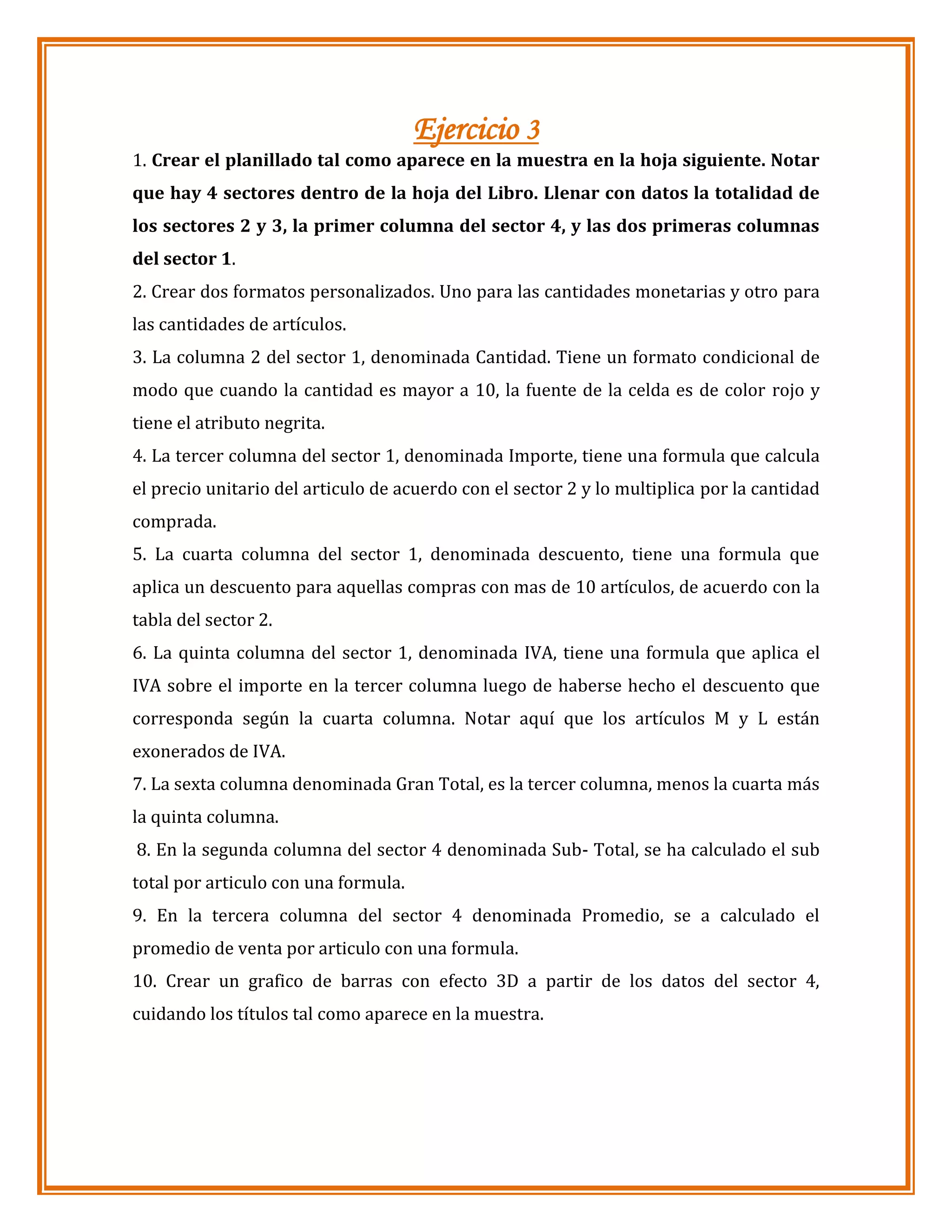 Ejercicio 3
1. Crear el planillado tal como aparece en la muestra en la hoja siguiente. Notar
que hay 4 sectores dentro de la hoja del Libro. Llenar con datos la totalidad de
los sectores 2 y 3, la primer columna del sector 4, y las dos primeras columnas
del sector 1.
2. Crear dos formatos personalizados. Uno para las cantidades monetarias y otro para
las cantidades de artículos.
3. La columna 2 del sector 1, denominada Cantidad. Tiene un formato condicional de
modo que cuando la cantidad es mayor a 10, la fuente de la celda es de color rojo y
tiene el atributo negrita.
4. La tercer columna del sector 1, denominada Importe, tiene una formula que calcula
el precio unitario del articulo de acuerdo con el sector 2 y lo multiplica por la cantidad
comprada.
5. La cuarta columna del sector 1, denominada descuento, tiene una formula que
aplica un descuento para aquellas compras con mas de 10 artículos, de acuerdo con la
tabla del sector 2.
6. La quinta columna del sector 1, denominada IVA, tiene una formula que aplica el
IVA sobre el importe en la tercer columna luego de haberse hecho el descuento que
corresponda según la cuarta columna. Notar aquí que los artículos M y L están
exonerados de IVA.
7. La sexta columna denominada Gran Total, es la tercer columna, menos la cuarta más
la quinta columna.
8. En la segunda columna del sector 4 denominada Sub- Total, se ha calculado el sub
total por articulo con una formula.
9. En la tercera columna del sector 4 denominada Promedio, se a calculado el
promedio de venta por articulo con una formula.
10. Crear un grafico de barras con efecto 3D a partir de los datos del sector 4,
cuidando los títulos tal como aparece en la muestra.

 