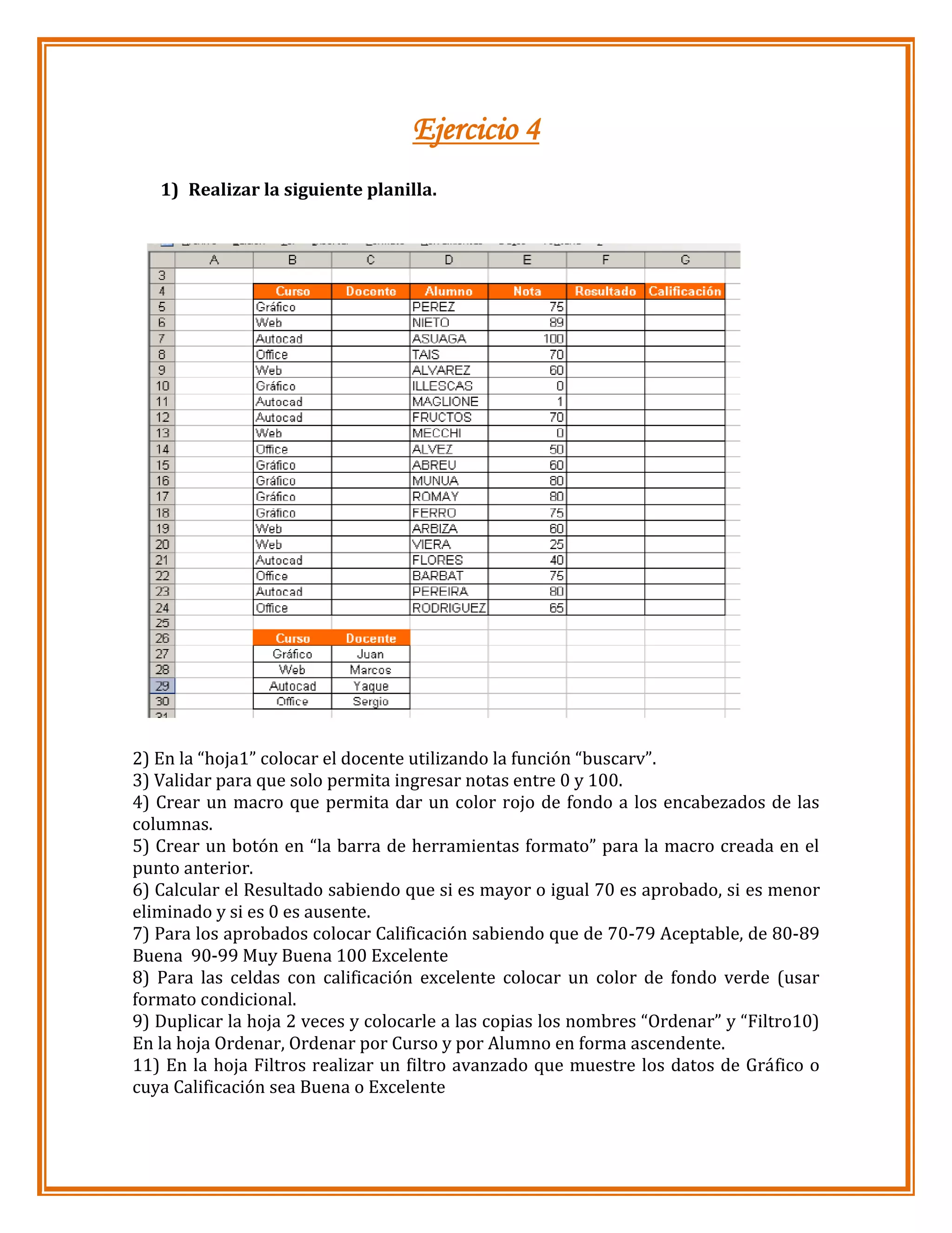 Ejercicio 4
1) Realizar la siguiente planilla.

2) En la “hoja1” colocar el docente utilizando la función “buscarv”.
3) Validar para que solo permita ingresar notas entre 0 y 100.
4) Crear un macro que permita dar un color rojo de fondo a los encabezados de las
columnas.
5) Crear un botón en “la barra de herramientas formato” para la macro creada en el
punto anterior.
6) Calcular el Resultado sabiendo que si es mayor o igual 70 es aprobado, si es menor
eliminado y si es 0 es ausente.
7) Para los aprobados colocar Calificación sabiendo que de 70-79 Aceptable, de 80-89
Buena 90-99 Muy Buena 100 Excelente
8) Para las celdas con calificación excelente colocar un color de fondo verde (usar
formato condicional.
9) Duplicar la hoja 2 veces y colocarle a las copias los nombres “Ordenar” y “Filtro10)
En la hoja Ordenar, Ordenar por Curso y por Alumno en forma ascendente.
11) En la hoja Filtros realizar un filtro avanzado que muestre los datos de Gráfico o
cuya Calificación sea Buena o Excelente

 