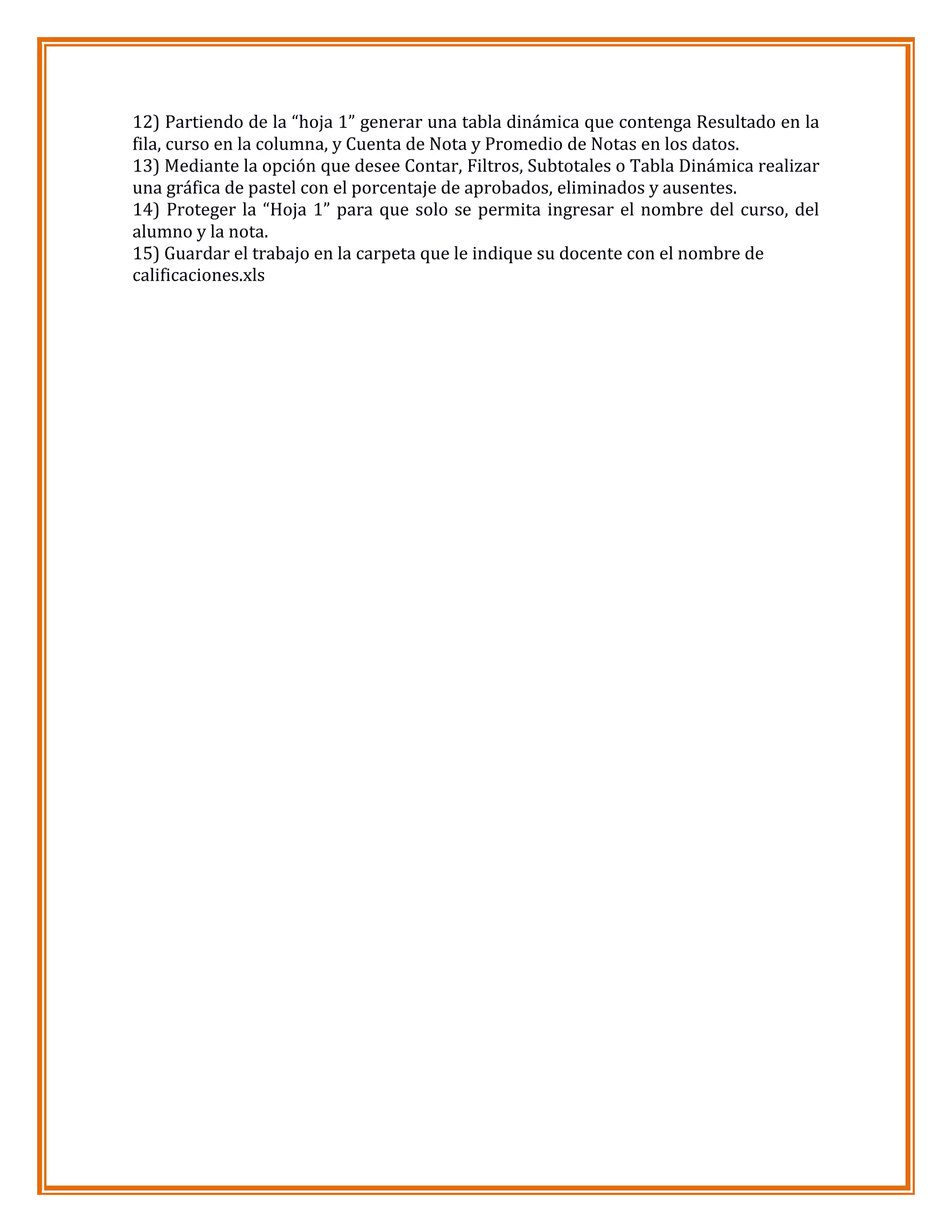 12) Partiendo de la “hoja 1” generar una tabla dinámica que contenga Resultado en la
fila, curso en la columna, y Cuenta de Nota y Promedio de Notas en los datos.
13) Mediante la opción que desee Contar, Filtros, Subtotales o Tabla Dinámica realizar
una gráfica de pastel con el porcentaje de aprobados, eliminados y ausentes.
14) Proteger la “Hoja 1” para que solo se permita ingresar el nombre del curso, del
alumno y la nota.
15) Guardar el trabajo en la carpeta que le indique su docente con el nombre de
calificaciones.xls

 