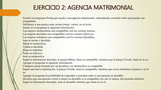 EJERCICIO 2: AGENCIA MATRIMONIAL
Escribir un programa Prolog que ayude a una agencia matrimonial, respondiendo consultas sobre qué parejas son
compatibles.
Definimos a una pareja como un par (mujer, varón), no al revés.
Incluir en el programa la siguiente información :
Las mujeres melancólicas son compatibles con los varones serenos.
Las mujeres decididas son compatibles con los varones reflexivos.
Las mujeres soñadoras son compatibles con los varones Decididos.
Juan es sereno y decidido.
María es melancólica.
Úrsula es decidida.
Juana es soñadora.
Pedro es reflexivo.
José es melancólico.
Según la información descripta, la pareja (María, Juan) es compatible, mientras que la pareja (Úrsula, Juan) no lo es.
Agregar al programa la siguiente información :
Cualquier pareja formada por un decidido y un melancólico es compatible.
Según esta nueva información, la pareja (Úrsula, José) es compatible, mientras que si nos remitimos al punto a. no lo
es.
Agregar al programa la posibilidad de responder a consultas sobre si una persona es deseable.
Decimos que una persona (varón o mujer) es deseable si es compatible con, por lo menos, dos personas distintas.
Según la información descripta, Juan es deseable mientras que Juana no lo es.
 