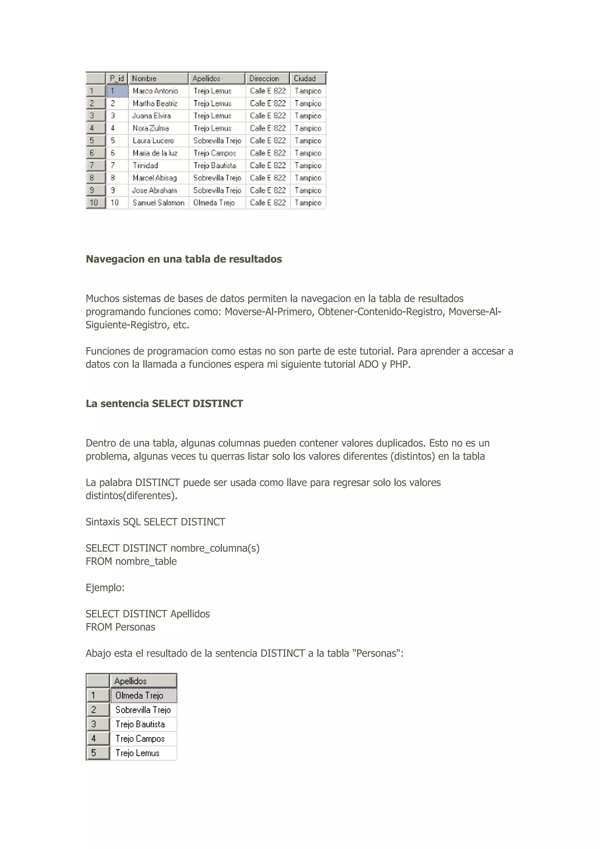 Navegacion en una tabla de resultados
Muchos sistemas de bases de datos permiten la navegacion en la tabla de resultados
programando funciones como: Moverse-Al-Primero, Obtener-Contenido-Registro, Moverse-Al-
Siguiente-Registro, etc.
Funciones de programacion como estas no son parte de este tutorial. Para aprender a accesar a
datos con la llamada a funciones espera mi siguiente tutorial ADO y PHP.
La sentencia SELECT DISTINCT
Dentro de una tabla, algunas columnas pueden contener valores duplicados. Esto no es un
problema, algunas veces tu querras listar solo los valores diferentes (distintos) en la tabla
La palabra DISTINCT puede ser usada como llave para regresar solo los valores
distintos(diferentes).
Sintaxis SQL SELECT DISTINCT
SELECT DISTINCT nombre_columna(s)
FROM nombre_table
Ejemplo:
SELECT DISTINCT Apellidos
FROM Personas
Abajo esta el resultado de la sentencia DISTINCT a la tabla "Personas":
 