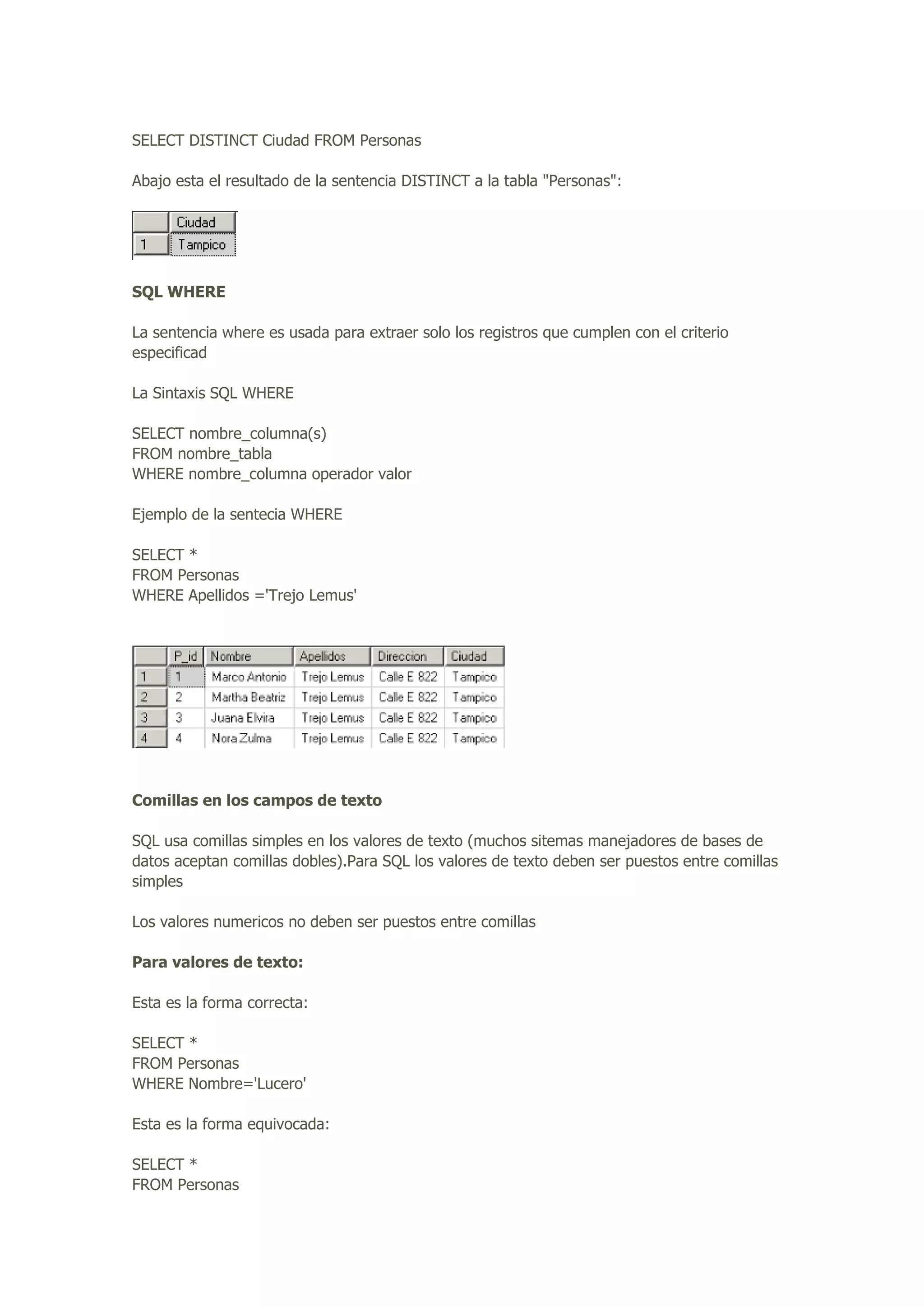 SELECT DISTINCT Ciudad FROM Personas
Abajo esta el resultado de la sentencia DISTINCT a la tabla "Personas":
SQL WHERE
La sentencia where es usada para extraer solo los registros que cumplen con el criterio
especificad
La Sintaxis SQL WHERE
SELECT nombre_columna(s)
FROM nombre_tabla
WHERE nombre_columna operador valor
Ejemplo de la sentecia WHERE
SELECT *
FROM Personas
WHERE Apellidos ='Trejo Lemus'
Comillas en los campos de texto
SQL usa comillas simples en los valores de texto (muchos sitemas manejadores de bases de
datos aceptan comillas dobles).Para SQL los valores de texto deben ser puestos entre comillas
simples
Los valores numericos no deben ser puestos entre comillas
Para valores de texto:
Esta es la forma correcta:
SELECT *
FROM Personas
WHERE Nombre='Lucero'
Esta es la forma equivocada:
SELECT *
FROM Personas
 