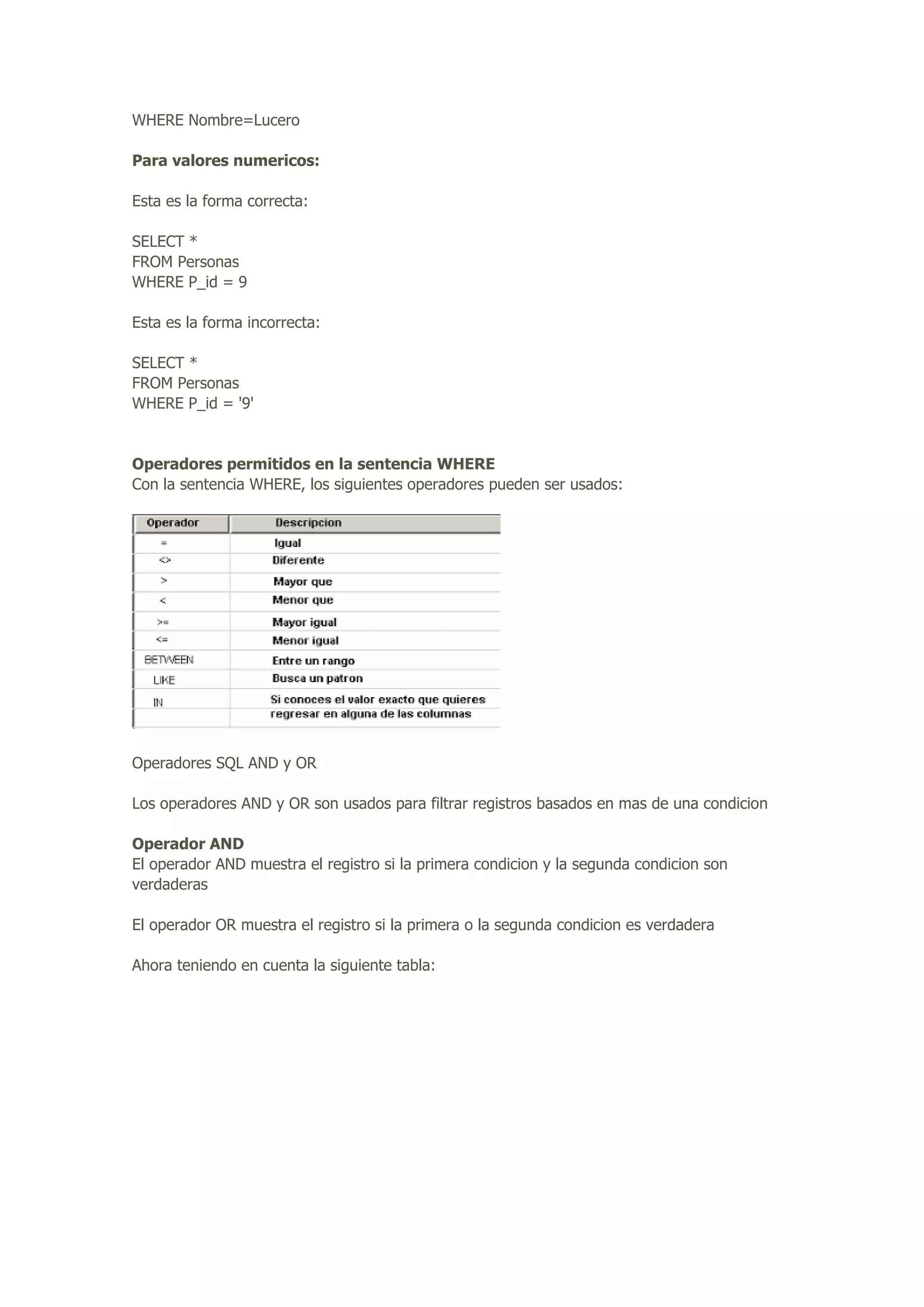 WHERE Nombre=Lucero
Para valores numericos:
Esta es la forma correcta:
SELECT *
FROM Personas
WHERE P_id = 9
Esta es la forma incorrecta:
SELECT *
FROM Personas
WHERE P_id = '9'
Operadores permitidos en la sentencia WHERE
Con la sentencia WHERE, los siguientes operadores pueden ser usados:
Operadores SQL AND y OR
Los operadores AND y OR son usados para filtrar registros basados en mas de una condicion
Operador AND
El operador AND muestra el registro si la primera condicion y la segunda condicion son
verdaderas
El operador OR muestra el registro si la primera o la segunda condicion es verdadera
Ahora teniendo en cuenta la siguiente tabla:
 