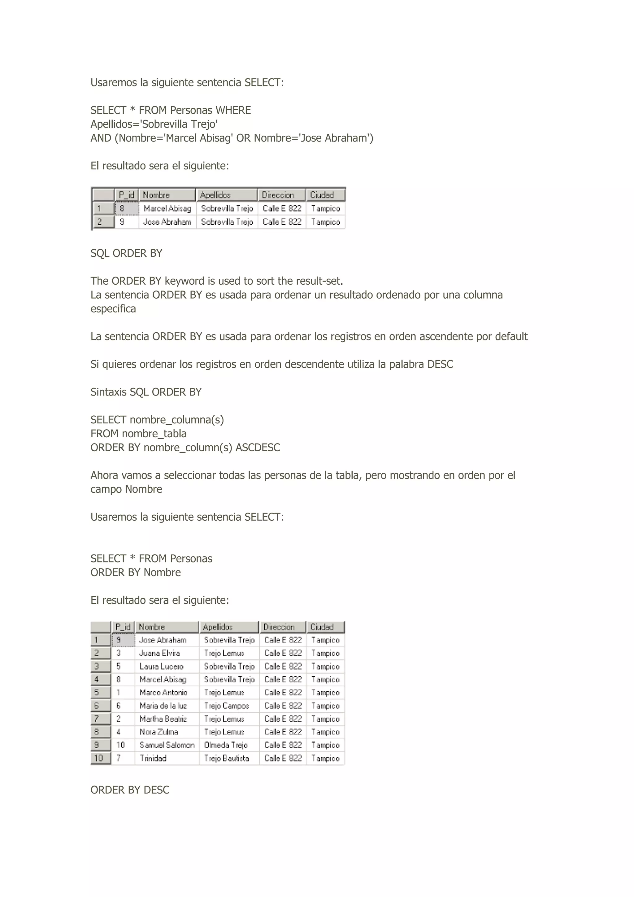 Usaremos la siguiente sentencia SELECT:
SELECT * FROM Personas WHERE
Apellidos='Sobrevilla Trejo'
AND (Nombre='Marcel Abisag' OR Nombre='Jose Abraham')
El resultado sera el siguiente:
SQL ORDER BY
The ORDER BY keyword is used to sort the result-set.
La sentencia ORDER BY es usada para ordenar un resultado ordenado por una columna
especifica
La sentencia ORDER BY es usada para ordenar los registros en orden ascendente por default
Si quieres ordenar los registros en orden descendente utiliza la palabra DESC
Sintaxis SQL ORDER BY
SELECT nombre_columna(s)
FROM nombre_tabla
ORDER BY nombre_column(s) ASCDESC
Ahora vamos a seleccionar todas las personas de la tabla, pero mostrando en orden por el
campo Nombre
Usaremos la siguiente sentencia SELECT:
SELECT * FROM Personas
ORDER BY Nombre
El resultado sera el siguiente:
ORDER BY DESC
 