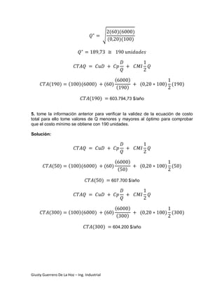 (           )(            )
                                                    √
                                                        (             )(           )




                                                                 (          )
           (       )   (     )(             )       (        )                         (   ) (       )
                                                                  (        )

                                    (           )        603.794,73 $/año


5. tome la información anterior para verificar la validez de la ecuación de costo
total para ello tome valores de Q menores y mayores al óptimo para comprobar
que el costo mínimo se obtiene con 190 unidades.

Solución:




                                                                 (             )
               (   )   (     )(             )       (        )                         (   ) (   )
                                                                     (     )

                                        (       )        607.700 $/año




                                                                 (          )
           (       )   (     )(             )       (        )                         (   ) (       )
                                                                  (        )

                                        (           )        604.200 $/año




Giusty Guerrero De La Hoz – Ing. Industrial
 