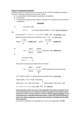 Pregunta 5A Septiembre 2010-2011 
Cuando se ponen 0,7 moles de N2O4 en un reactor de 10 L a 359 K se establece el equilibrio : 
N2O4 (g)  2 NO2 (g) y la presión es de 3,3 atm. Calcule: 
a) La concentración molar de todas las especies en el equilibrio 
b) El valor de Kc 
c) Si el sistema se comprime hasta reducir el volumen a 8 L ¿cuál sería la presión total en el equilibrio? 
SOLUCIÓN 
a) N2O4 (g)  2 NO2 
0,7 – x 2x moles totales equilibrio = 7-x+2x; moles T equilibrio = 7+x 
Por otro lado: PT · V = NT · R · T; 3,3 · 10 = NT · 0,082 · 359; NT equilibrio = 1,12 
Igualamos ambas expresiones matemáticas: 0,7+x = 1,12; X = 0,42 moles 
2 · 0,42 0,7 – 0,42 
[NO2]= = 0,084 mol·L-1; [NO2]= = 0,028 mol·L-1 
10 10 
b) [NO2]2 (0,084)2 
Kc = = = 0,025 mol·L-1; Kc = 0,025 mol·L-1 
[N2O4] 0,028 
c) 
N2O4 (g)  2 NO2 
0,7 – x´ 2x´ 
Al no variar la temperatura el valor de Kc es el mismo. 
[NO2]2 (2x´/8)2 
Kc = = = 0,025. Operando esto sale la ecuación 
[N2O4] 0,7-x´ 
8 
4 X2 + 2,016 X -1,4112 = 0. Resolviendo esta ecuación sale: x = 0,39 moles 
Moles de NO2 = 2·X = 2· 0,39 = 0,78 moles 
Moles N2O4 = 0,7 – 0,39 = 0,31 moles Moles totales = 0,78 + 0,31 = 1,09 
PT · V = NT · R · T; PT · 8 = 1,09 · 0,082 · 359; PT = 4,01 atm 
¿Qué conclusión se tiene que sacar en este apartado? Si se reduce el volumen es que 
se aumenta la presión y si se aumenta la presión el equilibrio va hacia donde menos 
moles hay, es decir, hacia los reactivos, es decir se desplaza hacia la izquierda, por eso 
al principio hay en el equilibrio 0,84 moles de NO2 y luego 0,78, porque disminuye el 
número de moles de productos y aumenta el de reactivos, al principio de N2O4 había 
0,28 y luego 0,31. 
Los moles en el equilibrio en el apartado a) son 1,12 y en el apartado b) 1,09 NO  