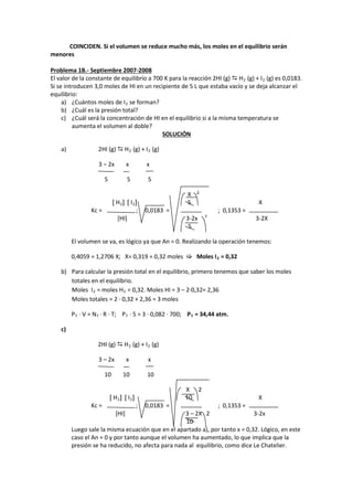 COINCIDEN. Si el volumen se reduce mucho más, los moles en el equilibrio serán menores 
Problema 1B.- Septiembre 2007-2008 
El valor de la constante de equilibrio a 700 K para la reacción 2HI (g)  H2 (g) + I2 (g) es 0,0183. Si se introducen 3,0 moles de HI en un recipiente de 5 L que estaba vacío y se deja alcanzar el equilibrio: 
a) ¿Cuántos moles de I2 se forman? 
b) ¿Cuál es la presión total? 
c) ¿Cuál será la concentración de HI en el equilibrio si a la misma temperatura se aumenta el volumen al doble? 
SOLUCIÓN 
a) 2HI (g)  H2 (g) + I2 (g) 
3 – 2x x x 
5 5 5 
X 2 
[ H2] [ I2] 5 X 
Kc = ; 0,0183 = ; 0,1353 = 
[HI] 3-2x 2 3-2X 
5 
El volumen se va, es lógico ya que An = 0. Realizando la operación tenemos: 
0,4059 = 1,2706 X; X= 0,319 = 0,32 moles  Moles I2 = 0,32 
b) Para calcular la presión total en el equilibrio, primero tenemos que saber los moles totales en el equilibrio. 
Moles I2 = moles H2 = 0,32. Moles HI = 3 – 2·0,32= 2,36 
Moles totales = 2 · 0,32 + 2,36 = 3 moles 
PT · V = NT · R · T; PT · 5 = 3 · 0,082 · 700; PT = 34,44 atm. 
c) 
2HI (g)  H2 (g) + I2 (g) 
3 – 2x x x 
10 10 10 
X 2 
[ H2] [ I2] 10 X 
Kc = ; 0,0183 = ; 0,1353 = 
[HI] 3 – 2X 2 3-2x 
10 
Luego sale la misma ecuación que en el apartado a), por tanto x = 0,32. Lógico, en este 
caso el An = 0 y por tanto aunque el volumen ha aumentado, lo que implica que la 
presión se ha reducido, no afecta para nada al equilibrio, como dice Le Chatelier. 