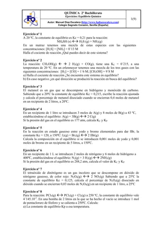 QUÍMICA 2º Bachillerato
                                Ejercicios: Equilibrio Químico
                                                                                  1(9)
                  Autor: Manuel Díaz Escalera (http://www.fqdiazescalera.com)
                          Colegio Sagrado Corazón, Sevilla (España)


Ejercicio nº 1
A 20 ºC, la constante de equilibrio es Kc = 0,21 para la reacción:
                          NH4SH (s)        H2S (g) + NH3(g)
En un matraz tenemos una mezcla de estas especies con las siguientes
concentraciones: [H2S] = [NH3] = 0´13 M
Halla el cociente de reacción ¿Qué puedes decir de este sistema?

Ejercicio nº 2
La reacción: CH3OH(g)              2 H2(g) + CO(g), tiene una KC = 0´215, a una
temperatura de 20 ºC. En un erlenmeyer tenemos una mezcla de los tres gases con las
siguientes concentraciones: [H2] = [CO] = 1´6 M; [CH3OH] = 9´8 M
a) Halla el cociente de reacción ¿Se encuentra este sistema en equilibrio?
b) En caso negativo ¿en qué dirección se producirá la reacción en busca del equilibrio?

Ejercicio nº 3
El metanol es un gas que se descompone en hidrógeno y monóxido de carbono.
Sabiendo que a 20ºC la constante de equilibrio Kc = 0,215, escribe la reacción ajustada
y calcula el porcentaje de metanol disociado cuando se encierran 0,4 moles de metanol
en un recipiente de 2 litros, a 20ºC.

Ejercicio nº 4
En un recipiente de 1 litro se introducen 3 moles de A(g) y 8 moles de B(g) a 43 ºC,
estableciéndose el equilibrio: A(g) + 3B(g)        2 C(g)
Si la presión del gas en el equilibrio es 177 atm, calcula KC y KP

Ejercicio nº 5
En la reacción en estado gaseoso entre yodo y bromo elementales para dar IBr, la
constante Kc = 120, a 150ºC: I2(g) + Br2(g)       2 IBr(g)
Calcula la composición en el equilibrio si se introducen 0,001 moles de yodo y 0,001
moles de bromo en un recipiente de 5 litros, a 150ºC.

Ejercicio nº 6
En un recipiente de 1 L se introducen 2 moles de nitrógeno y 6 moles de hidrógeno a
400ºC, estableciéndose el equilibrio: N2(g) + 3 H2(g)         2NH3(g)
Si la presión del gas en el equilibrio es 288,2 atm, calcula el valor de KC y KP

Ejercicio nº 7
El tetraóxido de dinitrógeno es un gas incoloro que se descompone en dióxido de
nitrógeno gaseoso, de color rojo: N2O4(g)         2 NO2(g) Sabiendo que a 25ºC la
constante de equilibrio Kc = 0,125, calcula el porcentaje de N2O4(g) disociado en
dióxido cuando se encierran 0,03 moles de N2O4(g) en un recipiente de 1 litro, a 25ºC

Ejercicio nº 8
Para la reacción: PCl5(g)      PCl3(g) + Cl2(g) a 250 ºC, la constante de equilibrio vale
4´145.10-2. En una bomba de 2 litros en la que se ha hecho el vacío se introduce 1 mol
de pentacloruro de fósforo y se calienta a 250ºC. Calcula:
a) La constante de equilibrio Kp a esa temperatura.
 