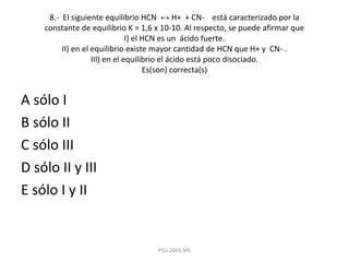 8.- El siguiente equilibrio HCN ↔ H+ + CN- está caracterizado por la
constante de equilibrio K = 1,6 x 10-10. Al respecto, se puede afirmar que
I) el HCN es un ácido fuerte.
II) en el equilibrio existe mayor cantidad de HCN que H+ y CN- .
III) en el equilibrio el ácido está poco disociado.
Es(son) correcta(s)
A sólo I
B sólo II
C sólo III
D sólo II y III
E sólo I y II
PSU-2003 ME
 