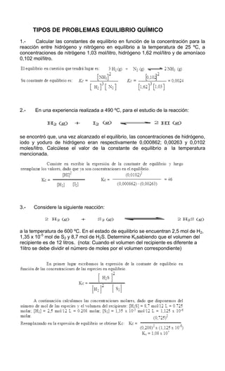         TIPOS DE PROBLEMAS EQUILIBRIO QUÍMICO<br />1.-       Calcular las constantes de equilibrio en función de la concentración para la reacción entre hidrógeno y nitrógeno en equilibrio a la temperatura de 25 ºC, a concentraciones de nitrógeno 1,03 mol/litro, hidrógeno 1,62 mol/litro y de amoníaco 0,102 mol/litro.<br />Principio del formulario<br />Final del formulario<br /> <br />2.-       En una experiencia realizada a 490 ºC, para el estudio de la reacción:<br />se encontró que, una vez alcanzado el equilibrio, las concentraciones de hidrógeno, iodo y yoduro de hidrógeno eran respectivamente 0,000862; 0,00263 y 0,0102 moles/litro. Calcúlese el valor de la constante de equilibrio a  la temperatura mencionada.<br />Principio del formulario<br />Final del formulario<br /> <br />3.-      Considere la siguiente reacción:<br />a la temperatura de 600 ºC. En el estado de equilibrio se encuentran 2,5 mol de H2, 1,35 x 10-5 mol de S2 y 8,7 mol de H2S. Determine Kcsabiendo que el volumen del recipiente es de 12 litros.  (nota: Cuando el volumen del recipiente es diferente a 1litro se debe dividir el número de moles por el volumen correspondiente)<br />Principio del formulario<br />Final del formulario<br />Principio del formulario<br />Una mezcla gaseosa constituida en el equilibrio por 0,125 moles de hidrógeno y 0,025 de yodo y una concentración desconocida de HI  a 400ºC . Si la KC= 64,8 ¿Cuál será la concentración desconocida de HI?<br />                    H2  (g)     +  I2(g )                                        2HI8g)<br />        <br />        <br />           64,8=            X2<br />                                   (0,125) (0,025)<br />X2  =   64,8x 0,125x 0,025 = 0,2025<br />X= √0,2025 = 0,45     ES LA CONCENTRACION DE HI<br />