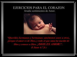 EJERCICIOS PARA EL CORAZON
               Irradia sentimientos de Amor.




“Queridos hermanos y hermanas: amémonos unos a otros,
porque el amor es de Dios, y todo el que ama ha nacido de
     Dios y conoce a Dios. ¡DIOS ES AMOR!”.
                     (I Juan 4:7,8 )
 