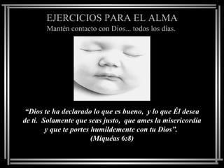 EJERCICIOS PARA EL ALMA
       Mantén contacto con Dios... todos los días.




 “Dios te ha declarado lo que es bueno, y lo que Él desea
de ti. Solamente que seas justo, que ames la misericordia
        y que te portes humildemente con tu Dios”.
                        (Miquéas 6:8)
 