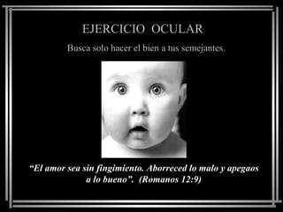 EJERCICIO OCULAR
         Busca solo hacer el bien a tus semejantes.




“El amor sea sin fingimiento. Aborreced lo malo y apegaos
              a lo bueno”. (Romanos 12:9)
 