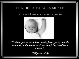 EJERCICIOS PARA LA MENTE
      Ejercita exclusivamente ideas constructivas.




“Todo lo que es verdadero, noble, justo, puro, amable,
 laudable; todo lo que es virtud o mérito, tenedlo en
                      cuenta”.
                   (Filipenses 4:8)
 