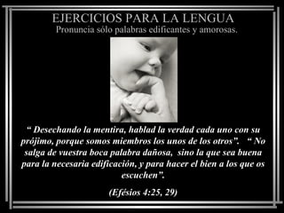 EJERCICIOS PARA LA LENGUA
         Pronuncia sólo palabras edificantes y amorosas.




 “ Desechando la mentira, hablad la verdad cada uno con su
prójimo, porque somos miembros los unos de los otros”. “ No
 salga de vuestra boca palabra dañosa, sino la que sea buena
para la necesaria edificación, y para hacer el bien a los que os
                          escuchen”.
                      (Efésios 4:25, 29)
 