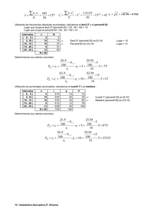 14 - Estadística descriptiva (F. Álvarez)
7'13
50
685.
===
∑
N
xn
x
ii
427'13
50
5'11512. 22
2
2
=−=−=
∑ x
N
xn
s
ii
x
s sx x= = =2
42 56 6 524' '
Utilizando las frecuencias absolutas acumuladas, calculemos el decil 2º y el percentil 62 :
Lugar que ocupa el decil 2º (percentil 20) = 20 . 50 / 100 = 10
Lugar que ocupa el percentil 62 = 62 . 50 / 100 = 31
Intervalos n N
[ 0 , 5 ) 5 5
[ 5, 10 ) 10 15 ⇐ Decil 2º (percentil 20) en [5,10) Lugar = 10
[ 10 , 15 ) 16 31 ⇐ Percentil 62 en [10,15) Lugar = 31
[ 15 , 20 ) 6 37
[ 20 , 25 ] 13 50
N = 50
Determinemos sus valores concretos :
5'75.
10
5
100
50.20
5.100
.20
1
20 =
−
+=
−
+=
−
i
i
i
i a
n
N
N
eP
155.
16
15
100
50.62
10.100
.62
1
62 =
−
+=
−
+=
−
i
i
i
i a
n
N
N
eP
Utilizando los porcentajes acumulados, calculemos el cuartil 1º y la mediana :
Intervalos n r p P
[ 0 , 5 ) 5 0'10 10 10
[ 5, 10 ) 10 0'20 20 30 ⇐ Cuartil 1º (percentil 25) en [5,10)
[ 10 , 15 ) 16 0'32 32 62 ⇐ Mediana (percentil 50) en [10,15)
[ 15 , 20 ) 6 0'12 12 74
[ 20 , 25 ] 13 0'26 26 100
N = 50 1'00 100
Determinemos sus valores concretos :
75'85.
10
5
100
50.25
5.100
.25
1
25 =
−
+=
−
+=
−
i
i
i
i a
n
N
N
eP
125'135.
16
15
100
50.50
10.100
.50
1
50 =
−
+=
−
+=
−
i
i
i
i a
n
N
N
eP
 