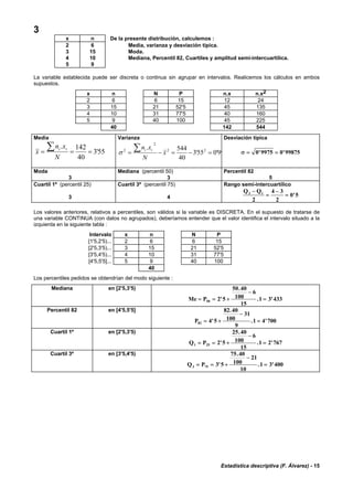 Estadística descriptiva (F. Álvarez) - 15
3
x n De la presente distribución, calculemos :
2 6 Media, varianza y desviación típica.
3 15 Moda.
4 10 Mediana, Percentil 82, Cuartiles y amplitud semi-intercuartílica.
5 9
La variable establecida puede ser discreta o continua sin agrupar en intervalos. Realicemos los cálculos en ambos
supuestos.
x n N P n.x n.x2
2 6 6 15 12 24
3 15 21 52'5 45 135
4 10 31 77'5 40 160
5 9 40 100 45 225
40 142 544
Media
55'3
40
142.
===
∑
N
xn
x
ii
Varianza
99'055'3
40
544. 22
2
2
=−=−=
∑ x
N
xn ii
σ
Desviación típica
σ = =0 9975 0 99875' '
Moda
3
Mediana (percentil 50)
3
Percentil 82
5
Cuartil 1º (percentil 25)
3
Cuartil 3º (percentil 75)
4
Rango semi-intercuartílico
Q Q3 1
2
4 3
2
0 5
−
=
−
= '
Los valores anteriores, relativos a percentiles, son válidos si la variable es DISCRETA. En el supuesto de tratarse de
una variable CONTINUA (con datos no agrupados), deberíamos entender que el valor identifica el intervalo situado a la
izquierda en la siguiente tabla :
Intervalo x n N P
[1'5,2'5)... 2 6 6 15
[2'5,3'5)... 3 15 21 52'5
[3'5,4'5)... 4 10 31 77'5
[4'5,5'5]... 5 9 40 100
40
Los percentiles pedidos se obtendrían del modo siguiente :
Mediana en [2'5,3'5)
Me P= = +
−
=50 2 5
50 40
100
6
15
1 3 433'
.
. '
Percentil 82 en [4'5,5'5]
P82 4 5
82 40
100
31
9
1 4 700= +
−
='
.
. '
Cuartil 1º en [2'5,3'5)
Q P1 25 2 5
25 40
100
6
15
1 2 767= = +
−
='
.
. '
Cuartil 3º en [3'5,4'5)
Q P3 75 3 5
75 40
100
21
10
1 3 400= = +
−
='
.
. '
 