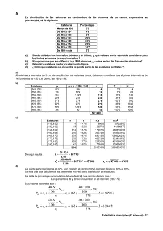 Estadística descriptiva (F. Álvarez) - 17
5
La distribución de las estaturas en centímetros de los alumnos de un centro, expresados en
porcentajes, es la siguiente:
Estaturas Porcentajes
Menos de 150 0'3
De 150 a 154 1'6
De 155 a 159 9'4
De 160 a 164 20'5
De 165 a 169 31'5
De 170 a 174 22'5
De 175 a 179 10'7
De 180 y más 3'5
a) Siendo abiertos los intervalos primero y el último, ¿ qué valores sería razonable considerar para
los límites extremos de esos intervalos ?
b) Si suponemos que en el Centro hay 1200 alumnos, ¿ cuáles serían las frecuencias absolutas?
c) Calcular la estatura media y la desviación típica.
d) ¿ Entre qué estaturas se encuentra la quinta parte de las estaturas centrales ?.
a)
Al referirse a intervalos de 5 cm. de amplitud en los restantes casos, debemos considerar que el primer intervalo es de
145 a menos de 150 y, el último, de 180 a 185.
b)
Estaturas p n = p . 1200 / 100 n P N
[145,150) 0'3 3'6 4 0'3 4
[150,155) 1'6 19'2 19 1'9 23
[155,160) 9'4 112'8 113 11'3 136
[160,165) 20'5 246 246 31'8 382
[165,170) 31'5 378 378 63'3 760
[170,175) 22'5 270 270 85'8 1030
[175,180) 10'7 128'4 128 96'5 1158
[180,185) 3'5 42 42 100'0 1200
N=1200
c)
Estaturas n x n.x n.x2
[145,150) 4 147'5 590'0 87025'00
[150,155) 19 152'5 2897'5 441868'75
[155,160) 113 157'5 17797'5 2803106'25
[160,165) 246 162'5 39975'0 6495937'50
[165,170) 378 167'5 63315'0 10605262'50
[170,175) 270 172'5 46575'0 8034187'50
[175,180) 128 177'5 22720'0 4032800'00
[180,185) 42 182'5 7665'0 1398862'50
1200 201535'0 33899050'00
De aquí resulta : x = =
201535
1200
167 95'
sx
2 233899050
1200
167 95 42 006= − =' ' sx = =42 006 6 481' '
d)
La quinta parte representa el 20%. Con relación al centro (50%), cubrirán desde el 40% al 60%.
Se nos pide que calculemos los percentiles 40 y 60 de la distribución de estaturas.
La tabla de porcentajes acumulados del apartado b) nos permite deducir que :
Los percentiles 40 y 60 se encuentran en el intervalo [165,170) .
Sus valores concretos son :
963'1665.
378
382
100
1200.40
165.100
.40
1
40 =
−
+=
−
+=
−
i
i
i
i a
n
N
N
eP
471'1695.
378
382
100
1200.60
165.100
.60
1
60 =
−
+=
−
+=
−
i
i
i
i a
n
N
N
eP
 