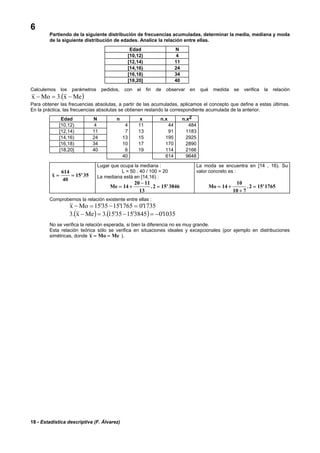 18 - Estadística descriptiva (F. Álvarez)
6
Partiendo de la siguiente distribución de frecuencias acumuladas, determinar la media, mediana y moda
de la siguiente distribución de edades. Analice la relación entre ellas.
Edad N
[10,12) 4
[12,14) 11
[14,16) 24
[16,18) 34
[18,20] 40
Calculemos los parámetros pedidos, con el fin de observar en qué medida se verifica la relación
( )Mex.3Mox −=−
Para obtener las frecuencias absolutas, a partir de las acumuladas, aplicamos el concepto que define a estas últimas.
En la práctica, las frecuencias absolutas se obtienen restando la correspondiente acumulada de la anterior.
Edad N n x n.x n.x2
[10,12) 4 4 11 44 484
[12,14) 11 7 13 91 1183
[14,16) 24 13 15 195 2925
[16,18) 34 10 17 170 2890
[18,20] 40 6 19 114 2166
40 614 9648
x = =
614
40
15 35'
Lugar que ocupa la mediana :
L = 50 . 40 / 100 = 20
La mediana está en [14,16) :
Me = +
−
=14
20 11
13
2 15 3846. '
La moda se encuentra en [14 , 16). Su
valor concreto es :
Mo = +
+
=14
10
10 7
2 15 1765. '
Comprobemos la relación existente entre ellas :
1735'01765'1535'15Mox =−=−
( ) ( ) 1035'03845'1535'15.3Mex.3 −=−=−
No se verifica la relación esperada, si bien la diferencia no es muy grande.
Esta relación teórica sólo se verifica en situaciones ideales y excepcionales (por ejemplo en distribuciones
simétricas, donde x Mo Me= = ).
 