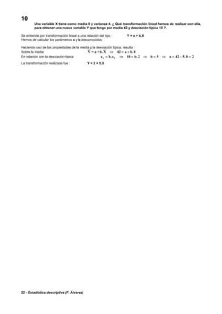 22 - Estadística descriptiva (F. Álvarez)
10
Una variable X tiene como media 8 y varianza 4. ¿ Qué transformación lineal hemos de realizar con ella,
para obtener una nueva variable Y que tenga por media 42 y desviación típica 10 ?.
Se entiende por transformación lineal a una relación del tipo : Y = a + b.X
Hemos de calcular los parámetros a y b desconocidos.
Haciendo uso de las propiedades de la media y la desviación típica, resulta :
Sobre la media Y = a +b.X ⇒ = +42 8a b.
En relación con la desviación típica s b s b b aY X= ⇒ = ⇒ = ⇒ = − =. . .10 2 5 42 5 8 2
La transformación realizada fue : Y = 2 + 5.X
 