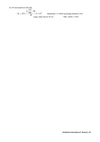 Estadística descriptiva (F. Álvarez) - 25
f) 157 se encuentra en [155,160)
P
k
k = +
−
=155
125
100
98
20
5 157
.
. Resolviendo : k = 84’8% (porcentaje inferiores a 157)
Luego, miden más de 157 cm. : 100% - 84’8% = 15’2%
 