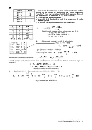Estadística descriptiva (F. Álvarez) - 29
16
La altura en cm. de los niños de 12 años, examinados durante la última
semana en la unidad de crecimiento del centro hospitalario
“Crecebien”, viene representada en la tabla de la izquierda. Sabiendo
que la altura media de los mismos es 147’75 cm., calcular :
a) La frecuencia A del tercer intervalo.
b) La simetría de la distribución a partir de la comparación de media,
mediana y moda.
c) El percentil correspondiente a un niño que mide 1’43 m..
b) Calculemos la mediana y la moda de la distribución :
Intervalos n N
[129’5 , 134’5) 1 1
[134’5 , 139’5) 2 3
[139’5 , 144’5) 8 11
[144’5 , 149’5) 12 23
[149’5 , 154’5) 13 36
[154’5 , 159’5) 4 40
Utilizando los coeficientes de asimetría : As
x Mo
s
As
x Me
s
2 3
3
=
−
=
−.( )
y siendo siempre positiva la desviación típica ,concluiremos que la simetría resultará del análisis del signo del
numerador.
x Mo
x Me
− = − = − <
− = − = − <
147 75 150 75 3 0
3 3 147 75 148 25 1 5 0
' '
.( ) .( ' ' ) '
Luego es asimétrica izquierda (o negativa).
c) La altura 1’43 m. (= 143 cm.) se encuentra en el intervalo [139’5 , 144’5) :
P
k
k
k kk = = +
−
⇒ =
−
⇒ + = ⇒ = =143 139 5
40
100
3
8
5 3 5
0 4 3
8
5
3 5 8
5
3 0 4
8 6
0 4
21 5'
.
. '
' .
.
' .
' .
'
'
'
Luego corresponde al percentil 21’5.
Estatura Niños
155-159 4
150-154 13
145-149 12
140-144 A
135-139 2
130-134 1
a) x
A
A
= =
+
+
147 75
4774 142
32
'
.
Resolviendo la ecuación anterior obtenemos el valor de A :
147’75.(32+A)=4774+142.A →
→ 4728+147’75.A=4774+142.A →
→ 5’75.A = 46 → A = 8
x n n.x
132 1 132
137 2 274
142 A 142.A
147 12 1764
152 13 1976
157 4 628
TOTAL 32+A 4774+142.A
Moda en [149’5 , 154’5) :
Mo = +
+
=149 5
4
4 12
5 150 75' . '
Lugar que ocupa la mediana = 40/2 = 20
Mediana en [144’5 , 149’5) : Me = +
−
=144 5
20 11
12
5 148 25' . '
 
