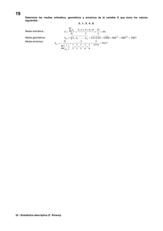 32 - Estadística descriptiva (F. Álvarez)
19
Determine las medias aritmética, geométrica y armónica de la variable X que toma los valores
siguientes :
5 , 1 , 5 , 4 , 8.
Media aritmética : x
x
N
i
= =
+ + + +
= =
∑ 5 1 5 4 8
5
23
5
4 6'
Media geométrica : x x x xG N
N= = = = = =1 2
5 5
1
5 0 2
51548 800 800 800 3807. . ... . . . . . ''
Media armónica :
x
N
x
A
i
=
⎛
⎝
⎜
⎞
⎠
⎟
=
+ + + +
= =
∑
1
5
1
5
1
1
1
5
1
4
1
8
5
1775
2 817
'
'
 