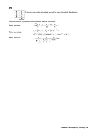 Estadística descriptiva (F. Álvarez) - 33
20
Determine las medias aritmética, geométrica y armónica de la distribución.
Generalizamos las expresiones correspondientes al figurar frecuencias :
Media aritmética : 2'2
20
44
20
3.72.101.3.
==
++
==
∑
N
xn
x
ii
Media geométrica :
077'2223948822394882239488
3.2.1......
05'020
1
20
20 7103
21
21
====
=== N n
n
nn
G
n
xxxx
Media armónica :
935'1
333'10
20
3
7
2
10
1
3
20
==
++
=
⎟⎟
⎠
⎞
⎜⎜
⎝
⎛
=
∑
i
i
A
x
n
N
x
x n
1 3
2 10
3 7
20
 