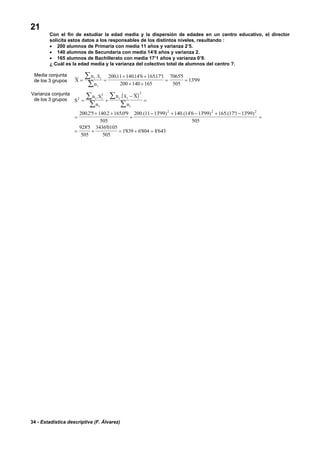 34 - Estadística descriptiva (F. Álvarez)
21
Con el fin de estudiar la edad media y la dispersión de edades en un centro educativo, el director
solicita estos datos a los responsables de los distintos niveles, resultando :
• 200 alumnos de Primaria con media 11 años y varianza 2’5.
• 140 alumnos de Secundaria con media 14’6 años y varianza 2.
• 165 alumnos de Bachillerato con media 17’1 años y varianza 0’9.
¿ Cuál es la edad media y la varianza del colectivo total de alumnos del centro ?.
Media conjunta
de los 3 grupos X
n x
n
i i
i
= =
+ +
+ +
= =
∑
∑
. . . ' . ' '
'
20011 14014 6 165171
200 140 165
70655
505
1399
Varianza conjunta
de los 3 grupos
( )
S
n S
n
n x X
n
i i
i
i i
i
2
2 2
2 2 2
2002 5 140 2 16509
505
200 11 1399 140 14 6 1399 165 171 1399
505
9285
505
34360105
505
1839 6804 8643
= +
−
=
=
+ +
+
− + − + −
=
= + = + =
∑
∑
∑
∑
. .
. ' . . ' .( ' ) .( ' ' ) .( ' ' )
' '
' ' '
 