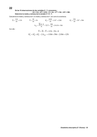 Estadística descriptiva (F. Álvarez) - 35
22
De las 10 observaciones de dos variables X , Y, conocemos :
ΣX = 114 ; ΣX2
= 1410 ; ΣY = 34 ; ΣY
2
= 154 ; ΣXY = 398 .
Determine la media y varianza de la variable V = X - Y.
Calculemos la media y varianza de X, la media y varianza de Y, así como la covarianza.
X = =
114
10
114' Y = =
34
10
34' SX
2 21410
10
114 1104= − =' ' SY
2 2154
10
34 384= − =' '
S
X Y
N
X YXY
i i
= − = − =
∑ .
. ' . ' '
398
10
114 34 104
Con ello :
V X Y= − = − =114 34 8' '
S S S SV X Y XY
2 2 2
2 1104 384 2104 12 8= + − = + − =. ' ' . ' '
 