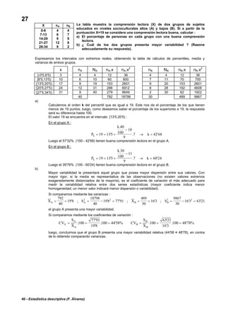 40 - Estadística descriptiva (F. Álvarez)
27
La tabla muestra la comprensión lectora (X) de dos grupos de sujetos
educados en niveles socioculturales altos (A) y bajos (B). Si a partir de la
puntuación X=19 se considera una comprensión lectora buena, calcular :
a) El porcentaje de personas en cada grupo con una buena comprensión
lectora.
b) ¿ Cuál de los dos grupos presenta mayor variabilidad ? (Razone
adecuadamente su respuesta).
Expresamos los intervalos con extremos reales, obteniendo la tabla de cálculos de percentiles, media y
varianza de ambos grupos.
x nA NA nA.x nA.x2
nB NB nB.x nB.x2
[-0'5,6'5) 3 4 4 12 36 4 4 12 36
[6'5,13'5) 10 6 10 60 600 7 11 70 700
[13'5,20'5) 17 9 19 153 2601 9 20 153 2601
[20'5,27'5) 24 12 31 288 6912 8 28 192 4608
[27'5,34'5] 31 9 40 279 8649 2 30 62 1922
40 792 18798 30 489 9867
a)
Calculemos el orden k del percentil que es igual a 19. Este nos da el porcentaje de los que tienen
menos de 19 puntos, luego, como deseamos saber el porcentaje de los superiores a 19, la respuesta
será su diferencia hasta 100.
El valor 19 se encuentra en el intervalo [13'5,20'5) :
En el grupo A :
P
k
kk = = +
−
→ =19 135
40
100
10
9
7 42 68'
.
. '
Luego el 57'32% (100 - 42'68) tienen buena comprensión lectora en el grupo A.
En el grupo B :
P
k
kk = = +
−
→ =19 135
30
100
11
9
7 60 24'
.
. '
Luego el 39'76% (100 - 60'24) tienen buena comprensión lectora en el grupo B.
b)
Mayor variabilidad la presentará aquel grupo que posea mayor dispersión entre sus valores. Con
mayor rigor, si la media es representativa de las observaciones (no existen valores extremos
exageradamente distanciados de la mayoría), es el coeficiente de variación el más adecuado para
medir la variabilidad relativa entre dos series estadísticas (mayor coeficiente indica menor
homogeneidad; un menor valor indicará menor dispersión o variabilidad).
Si comparamos mediante las varianzas :
X S X SA A B B= = = − = = = = − =
792
40
198
18798
40
198 77 91
489
30
163
9867
30
163 63212 2 2 2
' ; ' ' ; ' ; ' '
el grupo A presenta una mayor variabilidad.
Si comparamos mediante los coeficientes de variación :
CV
S
X
CV
S
XA
A
A
B
B
B
= = = = = =.
'
'
. ' .
'
'
. '100
77 91
19 8
100 44 58% 100
6321
16 3
100 4878%
luego, concluimos que el grupo B presenta una mayor variabilidad relativa (44'58 < 48'78), en contra
de lo obtenido comparando varianzas.
X nA nB
0-6 4 4
7-13 6 7
14-20 9 9
21-27 12 8
28-34 9 2
 
