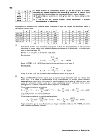 Estadística descriptiva (F. Álvarez) - 41
28
La tabla muestra la comprensión lectora (X) de dos grupos de sujetos
educados en niveles socioculturales altos (A) y bajos (B). Si a partir de la
puntuación X=19 se considera una comprensión lectora buena, calcular :
a) El porcentaje de personas en cada grupo con una buena comprensión
lectora.
b) ¿ Cuál de los dos grupos presenta mayor variabilidad ? (Razone
adecuadamente su respuesta).
Expresamos los intervalos con extremos reales, obteniendo la tabla de cálculos de percentiles, media y
varianza de ambos grupos.
x nA NA nA.x nA.x2
nB NB nB.x nB.x2
[-0'5,6'5) 3 4 4 12 36 4 4 12 36
[6'5,13'5) 10 6 10 60 600 7 11 70 700
[13'5,20'5) 17 9 19 153 2601 9 20 153 2601
[20'5,27'5) 24 12 31 288 6912 8 28 192 4608
[27'5,34'5] 31 9 40 279 8649 2 30 62 1922
40 792 18798 30 489 9867
a)
Calculemos el orden k del percentil que es igual a 19. Este nos da el porcentaje de los que tienen
menos de 19 puntos, luego, como deseamos saber el porcentaje de los superiores a 19, la respuesta
será su diferencia hasta 100.
El valor 19 se encuentra en el intervalo [13'5,20'5) :
En el grupo A :
P
k
kk = = +
−
→ =19 135
40
100
10
9
7 42 68'
.
. '
Luego el 57'32% (100 - 42'68) tienen buena comprensión lectora en el grupo A.
En el grupo B :
P
k
kk = = +
−
→ =19 135
30
100
11
9
7 60 24'
.
. '
Luego el 39'76% (100 - 60'24) tienen buena comprensión lectora en el grupo B.
b)
Mayor variabilidad la presentará aquel grupo que posea mayor dispersión entre sus valores. Con
mayor rigor, si la media es representativa de las observaciones (no existen valores extremos
exageradamente distanciados de la mayoría), es el coeficiente de variación el más adecuado para
medir la variabilidad relativa entre dos series estadísticas (mayor coeficiente indica menor
homogeneidad; un menor valor indicará menor dispersión o variabilidad).
Si comparamos mediante las varianzas :
X S X SA A B B= = = − = = = = − =
792
40
198
18798
40
198 77 91
489
30
163
9867
30
163 63212 2 2 2
' ; ' ' ; ' ; ' '
el grupo A presenta una mayor variabilidad.
Si comparamos mediante los coeficientes de variación :
CV
S
X
CV
S
XA
A
A
B
B
B
= = = = = =.
'
'
. ' .
'
'
. '100
77 91
19 8
100 44 58% 100
6321
16 3
100 4878%
luego, concluimos que el grupo B presenta una mayor variabilidad relativa (44'58 < 48'78), en contra
de lo obtenido comparando varianzas.
X nA nB
0-6 4 4
7-13 6 7
14-20 9 9
21-27 12 8
28-34 9 2
 