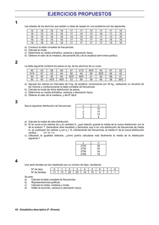 42 - Estadística descriptiva (F. Álvarez)
EJERCICIOS PROPUESTOS
1
Las edades de los alumnos que asisten a clase de repaso en una academia son las siguientes.
14 16 16 19 17 17 15 17 17 15
19 15 15 16 17 14 15 16 17 16
16 15 16 18 14 15 14 17 13 18
16 16 15 16 17 15 17 14 16 16
18 18 16 18 17 17 17 17 15 16
a) Construir la tabla completa de frecuencias.
b) Calcular la moda.
c) Determinar su media aritmética, varianza y desviación típica.
d) Obtener el valor de la mediana, del percentil 29 y de la amplitud semi-intercuartílica.
2
La tabla siguiente contiene los pesos en kg. de los alumnos de un curso.
40 43 58 48 47 41'5 40'5 43 47 52
51'5 57 43 44 56 44 50 50'5 46 42
44 40 45 50 50'5 49'5 41 55 58 51
50 45 43'5 45'5 53 59 39 40 38 39'5
a) Agrupar los valores en intervalos de 5 kg. de amplitud, comenzando por 35 kg., realizando un recuento de
los mismos y confeccionando la tabla completa de frecuencias
b) Calcular la moda de dicha distribución de pesos.
c) Determinar su media aritmética, varianza y desviación típica.
d) Obtener el valor de la mediana, y del 8º decil.
3
Sea la siguiente distribución de frecuencias: x n
1 10
2 15
3 12
4 8
a) Calcular la media de esta distribución.
b) Si se suma a los valores de xi la cantidad A, ¿qué relación guarda la media de la nueva distribución con la
de la anterior ?. Generalizar este resultado y demostrar que si en una distribución de frecuencias de media
m, se sustituyen los valores xi por xi + A, manteniendo las frecuencias, la media m' de la nueva distribución
verifica : m'= A + m
c) Utilizando la igualdad obtenida, ¿cómo podría calcularse más fácilmente la media de la distribución
siguiente ?
x n
2752 36
2754 54
2756 24
2758 18
4
Una serie familias se han clasificado por su número de hijos, resultando :
Nº de hijos 0 1 2 3 4 5 6 7 8
Nº de familias 11 13 20 25 14 10 4 2 1
Se pide:
a) Calcular la tabla completa de frecuencias.
b) Representaciones gráficas.
c) Calcular la media, mediana y moda.
d) Hallar el recorrido, varianza y desviación típica.
 