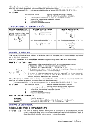 Estadística descriptiva (F. Álvarez) - 5
NOTA : En el caso de variables continuas no agrupadas en intervalos, suelen considerarse previamente los intervalos
reales que esos valores representan, procediendo a aplicar la expresión superior.
Así, los valores 1 , 2 ,3 , ... representan a los intervalos de valores [0'5 , 1'5) , [1'5 , 2'5) , [2'5 , 3'5) , ...
NOTACIONES
Los subíndices indican : i intervalo donde se encuentra la mediana.
i-1 intervalo anterior al que contiene la mediana.
e extremo inferior del intervalo en el que se encuentra la mediana.
a amplitud del intervalo en el que está la mediana.
n frecuencia absoluta.
N frecuencia absoluta acumulada.
OTRAS MEDIDAS DE CENTRALIZACIÓN.
MEDIA PONDERADA :
Aplicable cuando a cada valor
(Xi) se le asigna un peso (pi) :
x
p X
p
p
i i
i
=
∑
∑
.
MEDIA GEOMÉTRICA :
x x x xG N
N= 1 2. . ... .
Con frecuencias fi para cada xi : (N = Σfi)
N n
n
nn
G
n
xxxx ...... 21
1 2=
MEDIA ARMÓNICA :
x
N
x
A
i
=
⎛
⎝
⎜⎜
⎞
⎠
⎟⎟∑
1
Con frecuencias fi para cada xi : (N = Σfi)
∑ ⎟⎟
⎠
⎞
⎜⎜
⎝
⎛
=
i
i
A
x
n
N
x
MEDIDAS DE POSICIÓN.
CONCEPTO : Permiten el cálculo del valor de la variable que ocupa una cierta posición relativa respecto del conjunto
total de los valores observados.
PERCENTIL DE ORDEN K : Es el valor de la variable que deja por debajo de él el K% de las observaciones.
PROCESO DE CALCULO :
i
i
i
ik a
n
N
Nk
eP .100
.
1−−
+=
Para obtener el valor del percentil de orden K, seguimos los pasos siguientes :
1º Calculamos la tabla de frecuencias absolutas acumuladas.
2º Obtenemos el LUGAR que ocupa : Lugar = N . K / 100
3º El percentil de orden K será el valor de la variable cuya frecuencia absoluta
acumulada primero iguale o supere a dicho lugar.
Si los datos se encuentran agrupados en intervalos, el punto 3º nos dará el intervalo en
el que se encuentra el percentil de orden K. Para determinar el valor concreto del
percentil, aplicamos la expresión de la izquierda.
NOTA : En el caso de variables continuas no agrupadas en intervalos, suelen considerarse previamente los intervalos
reales que esos valores representan, procediendo a aplicar la expresión anterior.
Así, los valores 1 , 2 ,3 , ... representan a los intervalos de valores [0'5 , 1'5) , [1'5 , 2'5) , [2'5 , 3'5) , ...
NOTACIONES Los subíndices indican : i intervalo donde se encuentra el percentil.
i-1 intervalo anterior al que contiene el percentil.
e extremo inferior del intervalo en el que se encuentra el percentil.
a amplitud del intervalo en el que está el percentil.
n frecuencia absoluta.
N frecuencia absoluta acumulada.
PERCENTILES ESPECIALES
MEDIANA Percentil de orden 50.
CUARTILES Percentiles de órdenes 25 (Cuartil 1º), 50 (Cuartil 2º) y 75 (Cuartil 3º).
DECILES Percentiles de órdenes 10, 20, .... , 90 (Deciles 1º, 2º, ... , 9º).
MEDIDAS DE DISPERSIÓN.
RANGO , RECORRIDO O AMPLITUD TOTAL :
R Máx Mín= − Con el fin de medir el mayor o menor grado de separación de las observaciones, en una
primera instancia se define el RANGO (también denominado recorrido o amplitud total), como la
diferencia existente entre los valores máximo y mínimo observados.
 