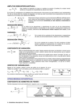 6 - Estadística descriptiva (F. Álvarez)
AMPLITUD SEMI-INTERCUARTÍLICA :
Q
Q Q
=
−3 1
2
Esta medida de dispersión se basa en medidas de posición (Cuartiles),.Su empleo tendrá
sentido en el supuesto de imposibilidad de cálculo de la media.
El no tomar en consideración a la totalidad de las observaciones, hace pensar que esta medida es poco representativa.
Por ello se intenta definir las medidas de dispersión, de modo que sean el promedio de las separaciones de cada valor
respecto de uno tomado como referencia (la MEDIA).
Observando la figura apreciamos que las desviaciones d antes definidas tienen
como media cero (las positivas compensan con las negativas), lo cuál obliga a
subsanar este inconveniente tomándolas en valor absoluto o elevándolas al
cuadrado.
DESVIACIÓN MEDIA :
N
xxn
D
ii
x
∑ −
=
. Es la media de las desviaciones o separaciones de cada una de las observaciones,
respecto a la media aritmética, consideradas en valor absoluto. Sustituyendo la media por la
moda o la mediana, definiremos las desviaciones medias respecto de la moda y de la
mediana.
VARIANZA :
( ) 2
22
22
..
x
N
xn
N
xxn
s
iiii
−=
−
==
∑∑σ Es la media de los cuadrados de las desviaciones o separaciones
de cada una de las observaciones, respecto a la media aritmética.
DESVIACIÓN TÍPICA :
2
2
.
var x
N
xn
ianzas
ii
−===
∑σ
Es la raíz cuadrada de la varianza. Con ello corregimos el haber
tomado cuadrados de separaciones en el cálculo de la varianza.
Esta medida de dispersión es la más característica.
COEFICIENTE DE VARIACIÓN :
CV
x
x
=
σ
.100
Mide la representatividad de la media. Valores extremos del mismo nos llevarán a concluir que la
media no es representativa, es decir, existirán valores entre las observaciones que se separan
significativamente de las demás.
Sólo puede ser utilizado cuando los valores de la variable toman valores "normales". Es decir, no
son muy elevados ni muy pequeños, ya que una media próxima a cero o muy alta darían valores
nulos o infinitos al coeficiente.
Si la media es representativa de las observaciones (no existen valores extremos exageradamente
distanciados de la mayoría), el coeficiente de variación permite comparar la dispersión de dos
series estadísticas : mayor coeficiente indica menor homogeneidad, o lo que es lo mismo,
mayor dispersión o variabilidad.
GRÁFICO DE VARIABILIDAD :
Basado en los cuartiles, adopta la forma del gráfico de la derecha. En él se
reflejan los cuartiles 1º y 3º y la mediana, junto a los extremos inferior y superior :
L Q
Q Q
Q Q L Q Qinf sup. . ; .= −
−
= − = +1
3 1
1 33
2
3 3
Se consideran observaciones atípicas aquellas que quedan fuera del intervalo :
( Linf , Lsup )
OTRAS MEDIDAS ESTADÍSTICAS.
COEFICIENTE DE ASIMETRÍA DE FISHER :
Permite interpretar la forma de la distribución, respecto a ser o no simétrica.
INTERPRETACIÓN
( )
3
3
1
.
σ
N
xxn
As
ii∑ −
=
 