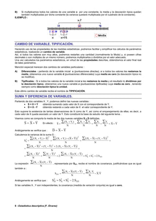 8 - Estadística descriptiva (F. Álvarez)
B) Si multiplicamos todos los valores de una variable x por una constante, la media y la desviación típica quedan
también multiplicadas por dicha constante (la varianza quedará multiplicada por el cuadrado de la constante).
EJEMPLO :
CAMBIO DE VARIABLE. TIPIFICACIÓN.
Haciendo uso de las propiedades de las medidas estadísticas ,podremos facilitar y simplificar los cálculos de parámetros
estadísticos, realizando un cambio de variable.
Así, si todos los valores son muy altos, podremos restarles una cantidad (normalmente la Moda) y, si poseen cifras
decimales o son múltiplos de un mismo número, podremos multiplicarlos o dividirlos por el valor adecuado.
Una vez calculados los parámetros estadísticos, en virtud de las propiedades descritas, obtendremos el valor final real
de tales parámetros.
Mención especial merecen dos cambios de variables particulares :
A) Diferenciales : partiendo de la variable inicial x (puntuaciones directas), si a todos los valores les restamos la
media, obtenemos una nueva variable d (puntuaciones diferenciales) cuya media es cero (la desviación típica no
se modifica).
B) Tipificadas : Si a todos los valores de la variable inicial x les restamos la media y el resultado lo dividimos por
la desviación típica, obtenemos una nueva variable z (puntuaciones tipificadas) cuya media es cero , teniendo
siempre como desviación típica la unidad.
Este último cambio de variable recibe el nombre de TIPIFICACIÓN.
SUMA Y DIFERENCIA DE VARIABLES.
Partiendo de dos variables X , Y, podemos definir las nuevas variables :
• S = X + Y obtenida sumando cada valor de X con el correspondiente de Y.
• D = X - Y obtenida restando a cada valor de X el valor correspondiente de Y.
Esto supone la existencia de tantas observaciones de X como de Y, así como el emparejamiento de ellas; es decir, a
cada valor de X queda asociado un valor de Y. Esto constituirá la base de estudio del siguiente tema .
Veamos como se comporta la media de las dos nuevas variables S y D definidas.
S X Y= + En efecto : S
X Y
N
X Y
N
X
N
Y
N
X Yi i i i i i
=
+
=
+
= + = +
∑ ∑ ∑ ∑ ∑( )
Análogamente se verifica que : D X Y= −
Calculemos la varianza de la suma S :
( ) ( ) ( )
( )
S
X Y S
N
X Y X Y
N
X X Y Y
N
X X Y Y X X Y Y
N
X X
N
Y Y
N
X X Y Y
N
S S S
S
i i i i i i
i i i i
i i i i
X Y XY
2
2 2 2
2 2
2 2
2 2
2
2 2
=
+ −
=
+ − +
=
− + −
=
=
− + − + − −
=
=
−
+
−
+
− −
= + +
∑ ∑ ∑
∑
∑ ∑ ∑
( ) ( ) ( ) ( ) ( )
( ) ( ) .( ).( )
( ) ( )
.
( ).( )
.
La expresión
( ).( )X X Y Y
N
i i− −∑ , representada por SXY, recibe el nombre de covarianza, justificándose que es igual
también a :
S
X X Y Y
N
X Y
N
X YXY
i i i i
=
− −
= −
∑ ∑( ).( ) .
.
Análogamente se verifica que : S S S SD X Y XY
2 2 2
2= + − .
Si las variables X , Y son independientes, la covarianza (medida de variación conjunta) es igual a cero.
 