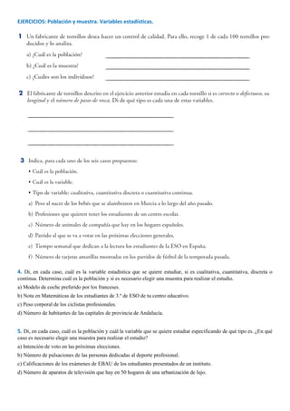 EJERCICIOS: Población y muestra. Variables estadísticas.
4. Di, en cada caso, cuál es la variable estadística que se quiere estudiar, si es cualitativa, cuantitativa, discreta o
continua. Determina cuál es la población y si es necesario elegir una muestra para realizar el estudio.
a) Modelo de coche preferido por los franceses.
b) Nota en Matemáticas de los estudiantes de 3.º de ESO de tu centro educativo.
c) Peso corporal de los ciclistas profesionales.
d) Número de habitantes de las capitales de provincia de Andalucía.
5. Di, en cada caso, cuál es la población y cuál la variable que se quiere estudiar especificando de qué tipo es. ¿En qué
caso es necesario elegir una muestra para realizar el estudio?
a) Intención de voto en las próximas elecciones.
b) Número de pulsaciones de las personas dedicadas al deporte profesional.
c) Calificaciones de los exámenes de EBAU de los estudiantes presentados de un instituto.
d) Número de aparatos de televisión que hay en 50 hogares de una urbanización de lujo.
 