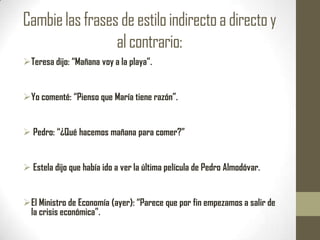Cambie las frases de estilo indirecto a directo y
                 al contrario:
Teresa dijo: “Mañana voy a la playa”.


Yo comenté: “Pienso que María tiene razón”.


 Pedro: “¿Qué hacemos mañana para comer?”


 Estela dijo que había ido a ver la última película de Pedro Almodóvar.


El Ministro de Economía (ayer): “Parece que por fin empezamos a salir de
 la crisis económica”.
 