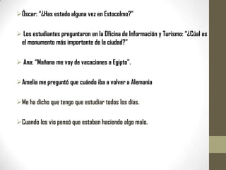 Óscar: “¿Has estado alguna vez en Estocolmo?”

 Los estudiantes preguntaron en la Oficina de Información y Turismo: “¿Cúal es
 el monumento más importante de la ciudad?”

 Ana: “Mañana me voy de vacaciones a Egipto”.

Amelia me preguntó que cuándo iba a volver a Alemania

Me ha dicho que tengo que estudiar todos los días.

Cuando los vio pensó que estaban haciendo algo malo.
 