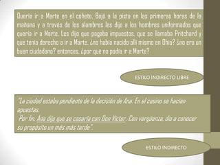 Quería ir a Marte en el cohete. Bajó a la pista en las primeras horas de la
mañana y a través de los alambres les dijo a los hombres uniformados que
quería ir a Marte. Les dijo que pagaba impuestos, que se llamaba Pritchard y
que tenía derecho a ir a Marte. ¿no había nacido allí mismo en Ohio? ¿no era un
buen ciudadano? entonces, ¿por qué no podía ir a Marte?


                                                   ESTILO INDIRECTO LIBRE



"La ciudad estaba pendiente de la decisión de Ana. En el casino se hacían
apuestas.
 Por fin, Ana dijo que se casaría con Don Víctor. Con vergüenza, dio a conocer
su propósito un més más tarde".

                                                        ESTILO INDIRECTO
 