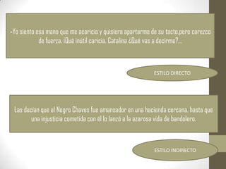 -Yo siento esa mano que me acaricia y quisiera apartarme de su tacto,pero carezco
            de fuerza. ¡Qué inútil caricia. Catalina ¿Qué vas a decirme?…



                                                          ESTILO DIRECTO




 Las decían que el Negro Chaves fue amansador en una hacienda cercana, hasta que
        una injusticia cometida con él lo lanzó a la azarosa vida de bandolero.



                                                          ESTILO INDIRECTO
 