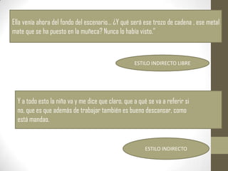 Ella venía ahora del fondo del escenario… ¿Y qué será ese trozo de cadena , ese metal
mate que se ha puesto en la muñeca? Nunca lo había visto.”



                                                    ESTILO INDIRECTO LIBRE




  Y a todo esto la niña va y me dice que claro, que a qué se va a referir si
  no, que es que además de trabajar también es bueno descansar, como
  está mandao.


                                                        ESTILO INDIRECTO
 