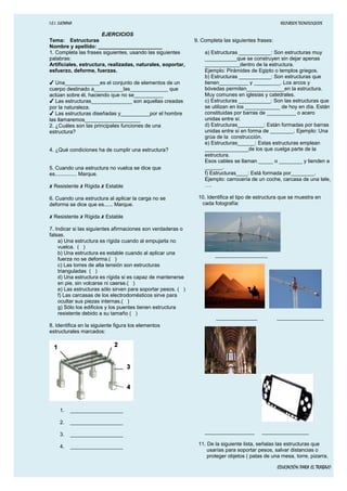 I.E.I. LUCYANA RECURSOS TECNOLOGICOS
EJERCICIOS
Tema: Estructuras
Nombre y apellido: ______________________
1. Completa las frases siguientes, usando las siguientes
palabras:
Artificiales, estructura, realizadas, naturales, soportar,
esfuerzo, deforme, fuerzas.
✔ Una____________es el conjunto de elementos de un
cuerpo destinado a__________las_____________ que
actúan sobre él, haciendo que no se__________
✔ Las estructuras______________ son aquellas creadas
por la naturaleza.
✔ Las estructuras diseñadas y__________por el hombre
las llamaremos___________________
2. ¿Cuáles son las principales funciones de una
estructura?
4. ¿Qué condiciones ha de cumplir una estructura?
5. Cuando una estructura no vuelca se dice que
es............... Marque.
✗ Resistente ✗ Rígida ✗ Estable
6. Cuando una estructura al aplicar la carga no se
deforma se dice que es...... Marque.
✗ Resistente ✗ Rígida ✗ Estable
7. Indicar si las siguientes afirmaciones son verdaderas o
falsas.
a) Una estructura es rígida cuando al empujarla no
vuelca. ( )
b) Una estructura es estable cuando al aplicar una
fuerza no se deforma.( )
c) Las torres de alta tensión son estructuras
trianguladas ( )
d) Una estructura es rígida si es capaz de mantenerse
en pie, sin volcarse ni caerse.( )
e) Las estructuras sólo sirven para soportar pesos. ( )
f) Las carcasas de los electrodomésticos sirve para
ocultar sus piezas internas.( )
g) Sólo los edificios y los puentes tienen estructura
resistente debido a su tamaño ( )
8. Identifica en la siguiente figura los elementos
estructurales marcados:
1. __________________
2. __________________
3. __________________
4. __________________
9. Completa las siguientes frases:
a) Estructuras ___________: Son estructuras muy
___________que se construyen sin dejar apenas
____________dentro de la estructura.
Ejemplo: Pirámides de Egipto o templos griegos.
b) Estructuras ___________: Son estructuras que
tienen__________ y _________. Los arcos y
bóvedas permiten_____________en la estructura.
Muy comunes en iglesias y catedrales.
c) Estructuras ___________: Son las estructuras que
se utilizan en los ____________ de hoy en día. Están
constituidas por barras de __________ o acero
unidas entre sí.
d) Estructuras_________: Están formadas por barras
unidas entre sí en forma de ________. Ejemplo: Una
grúa de la construcción.
e) Estructuras______: Estas estructuras emplean
_______________de los que cuelga parte de la
estructura.
Esos cables se llaman _____ o ________ y tienden a
______.
f) Estructuras____: Está formada por________.
Ejemplo: carrocería de un coche, carcasa de una tele,
….
10. Identifica el tipo de estructura que se muestra en
cada fotografía:
__________________
______________ ________________
_________________ ________________
11. De la siguiente lista, señalas las estructuras que
usarías para soportar pesos, salvar distancias o
proteger objetos ( patas de una mesa, torre, pizarra,
EDUCACIÓN PARA EL TRABAJO
 