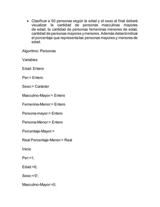  Clasificar a 50 personas según la edad y el sexo al final deberá
visualizar la cantidad de personas masculinas mayores
de edad, la cantidad de personas femeninas menores de edad,
cantidad de personas mayores ymenores.Además deberáindicar
el porcentaje que representalas personas mayores y menores de
edad.
Algoritmo: Personas
Variables
Edad: Entero
Per:= Entero
Sexo:= Carácter
Masculino-Mayor:= Entero
Femenina-Menor:= Entero
Persona-mayor:= Entero
Persona-Menor:= Entero
Porcentaje-Mayor:=
Real Porcentaje-Menor:= Real
Inicio
Per:=1;
Edad:=0;
Sexo:=’0’;
Masculino-Mayor:=0;
 