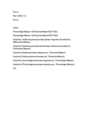 Fin si.
Per:=(Per+1);
Fin si.
Inicio
Porcentaje-Mayor:=((Persona-Mayor/50)*100);
Porcentaje-Menor:=((Persona-Menor/50)*100);
Imprimir: (‘total de personamasculinas mayores de edad es’,
Masculino-Mayor);
Imprimir (‘total de personas femeninas menores de edad es’,
Femenino-Menor);
Imprimir (‘total personas mayores es’, Persona-Mayor);
Imprimir (‘total persona menores es’, Persona-Menor);
Imprimir (‘porcentaje personas mayores es’, Porcentaje-Mayor);
Imprimir (‘Porcentaje personas menores es’, Porcentaje-Menor);
Fin.
 