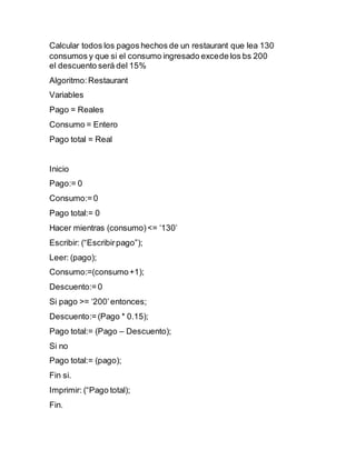 Calcular todos los pagos hechos de un restaurant que lea 130
consumos y que si el consumo ingresado excede los bs 200
el descuento será del 15%
Algoritmo:Restaurant
Variables
Pago = Reales
Consumo = Entero
Pago total = Real
Inicio
Pago:= 0
Consumo:= 0
Pago total:= 0
Hacer mientras (consumo)<= ‘130’
Escribir: (“Escribirpago”);
Leer: (pago);
Consumo:=(consumo+1);
Descuento:= 0
Si pago >= ‘200’entonces;
Descuento:= (Pago * 0.15);
Pago total:= (Pago – Descuento);
Si no
Pago total:= (pago);
Fin si.
Imprimir: (“Pago total);
Fin.
 
