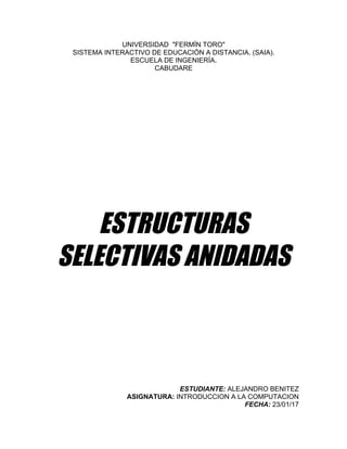 UNIVERSIDAD    "FERMÍN  TORO"  
SISTEMA  INTERACTIVO  DE  EDUCACIÓN  A  DISTANCIA.  (SAIA).  
ESCUELA  DE  INGENIERÍA.  
CABUDARE  
  
  
  
  
  
  
  
  
  
  
  
  
  
  
	
  
	
  
	
  
ESTRUCTURAS
SELECTIVAS ANIDADAS
	
  
	
  
	
  
	
  
	
  
	
  
	
  
  
  
  
ESTUDIANTE:  ALEJANDRO  BENITEZ  
ASIGNATURA:  INTRODUCCION  A  LA  COMPUTACION  
FECHA:  23/01/17  
 