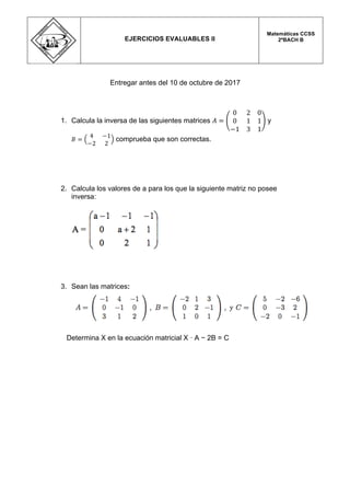  
Entregar antes del 10 de octubre de 2017
1. Calcula la inversa de las siguientes matrices 𝐴 =
0 2 0
0 1 1
−1 3 1
y
𝐵 =
4 −1
−2 2
comprueba que son correctas.
2. Calcula los valores de a para los que la siguiente matriz no posee
inversa:
3. Sean las matrices:
Determina X en la ecuación matricial X · A − 2B = C
  
	
  
EJERCICIOS EVALUABLES II
Matemáticas CCSS
2ºBACH B
 