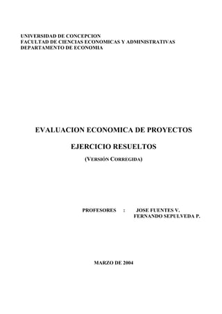 UNIVERSIDAD DE CONCEPCION
FACULTAD DE CIENCIAS ECONOMICAS Y ADMINISTRATIVAS
DEPARTAMENTO DE ECONOMIA
EVALUACION ECONOMICA DE PROYECTOS
EJERCICIO RESUELTOS
(VERSIÓN CORREGIDA)
PROFESORES : JOSE FUENTES V.
FERNANDO SEPULVEDA P.
MARZO DE 2004
 