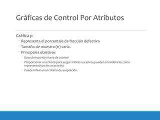Gráficas de Control Por Atributos
Gráfica p
◦ Representa el porcentaje de fracción defectiva
◦ Tamaño de muestra (n) varía.
◦ Principales objetivos
◦ Descubrir puntos fuera de control
◦ Proporcionar un criterio para juzgar si lotes sucesivos pueden considerarse como
representativos de un proceso
◦ Puede influir en el criterio de aceptación.
 